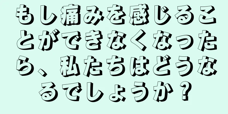 もし痛みを感じることができなくなったら、私たちはどうなるでしょうか？