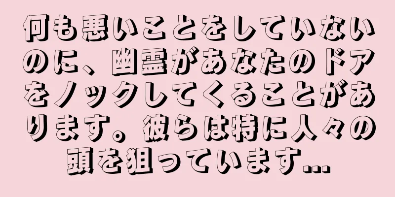 何も悪いことをしていないのに、幽霊があなたのドアをノックしてくることがあります。彼らは特に人々の頭を狙っています...