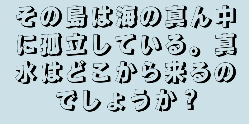 その島は海の真ん中に孤立している。真水はどこから来るのでしょうか？