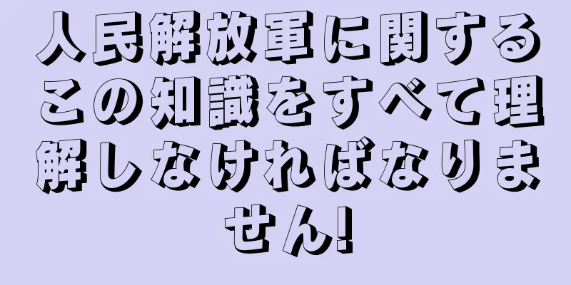 人民解放軍に関するこの知識をすべて理解しなければなりません!