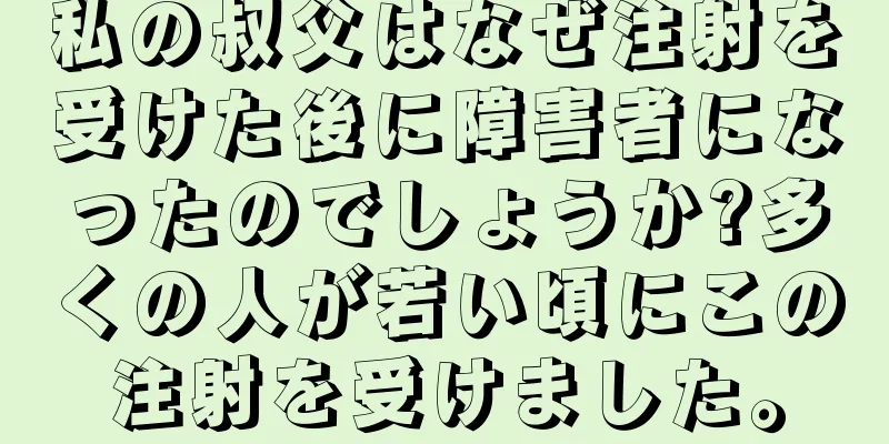 私の叔父はなぜ注射を受けた後に障害者になったのでしょうか?多くの人が若い頃にこの注射を受けました。