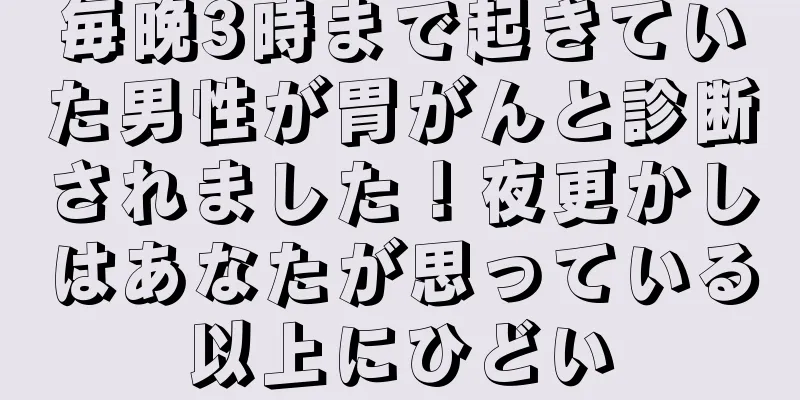 毎晩3時まで起きていた男性が胃がんと診断されました！夜更かしはあなたが思っている以上にひどい
