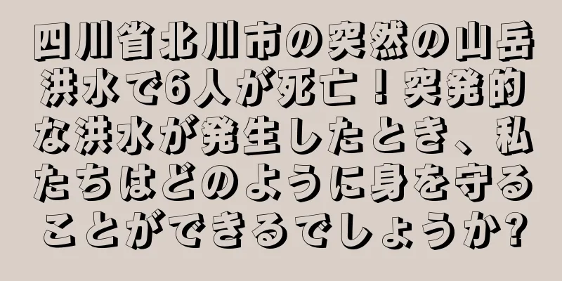 四川省北川市の突然の山岳洪水で6人が死亡！突発的な洪水が発生したとき、私たちはどのように身を守ることができるでしょうか?