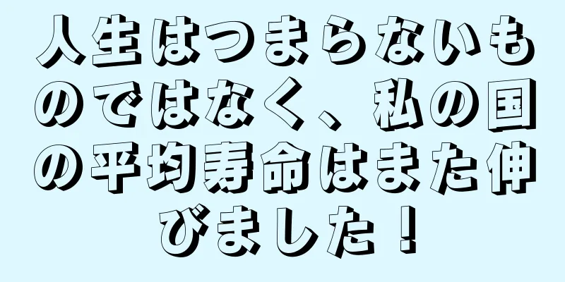 人生はつまらないものではなく、私の国の平均寿命はまた伸びました！