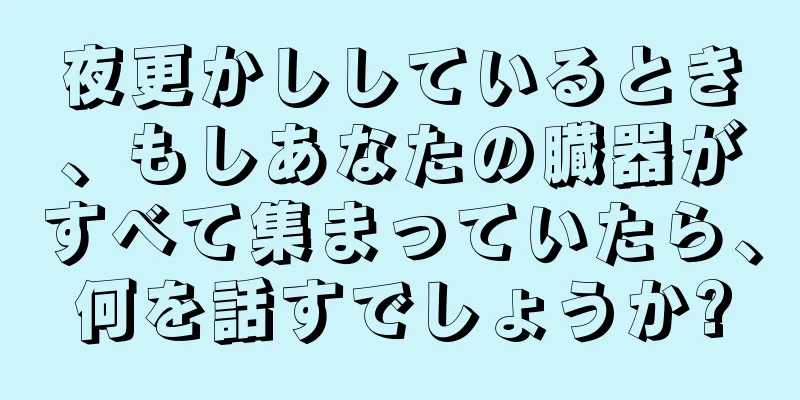 夜更かししているとき、もしあなたの臓器がすべて集まっていたら、何を話すでしょうか?