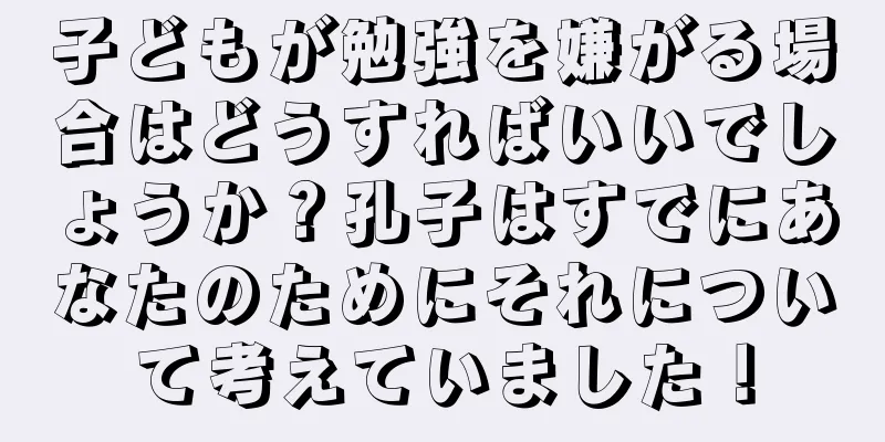 子どもが勉強を嫌がる場合はどうすればいいでしょうか？孔子はすでにあなたのためにそれについて考えていました！
