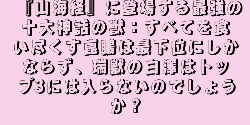 『山海経』に登場する最強の十大神話の獣：すべてを食い尽くす崑鵬は最下位にしかならず、瑞獣の白澤はトップ3には入らないのでしょうか？