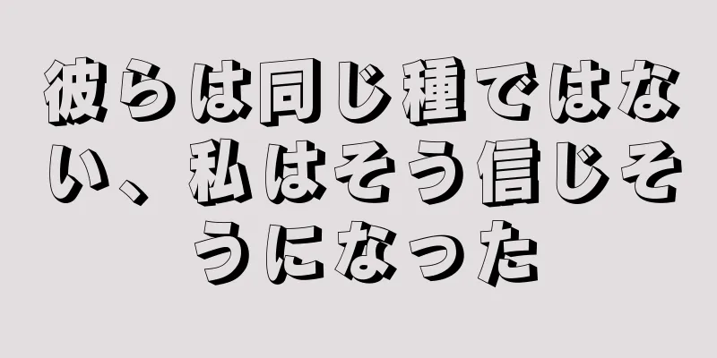 彼らは同じ種ではない、私はそう信じそうになった