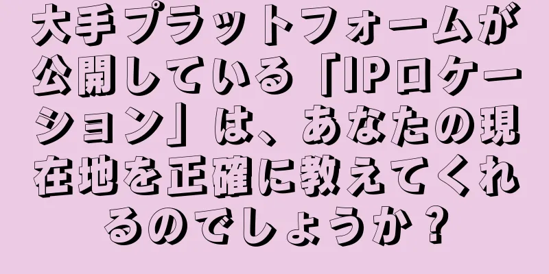 大手プラットフォームが公開している「IPロケーション」は、あなたの現在地を正確に教えてくれるのでしょうか？