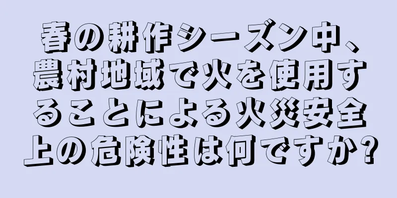 春の耕作シーズン中、農村地域で火を使用することによる火災安全上の危険性は何ですか?