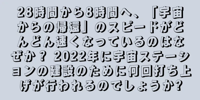 28時間から8時間へ、「宇宙からの帰還」のスピードがどんどん速くなっているのはなぜか？ 2022年に宇宙ステーションの建設のために何回打ち上げが行われるのでしょうか?