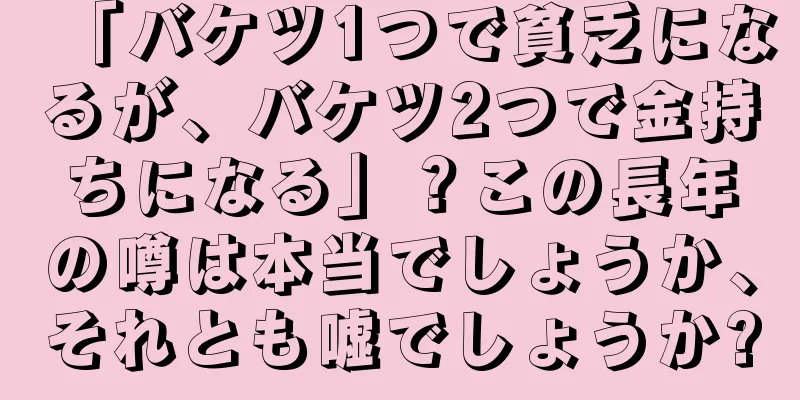 「バケツ1つで貧乏になるが、バケツ2つで金持ちになる」？この長年の噂は本当でしょうか、それとも嘘でしょうか?