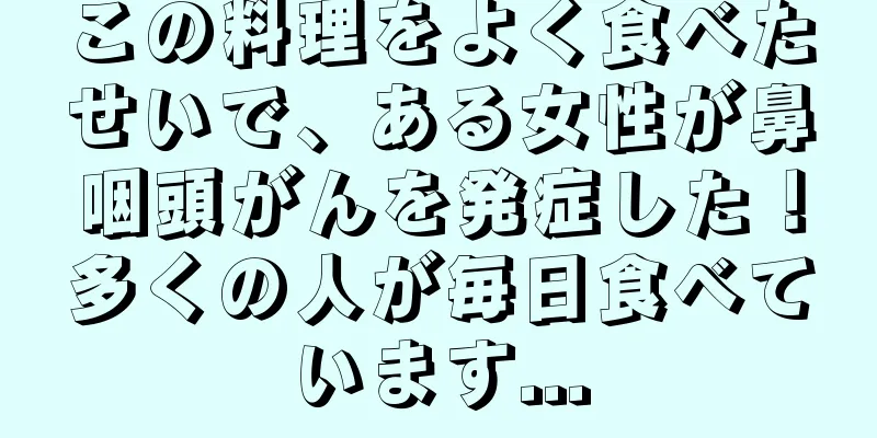 この料理をよく食べたせいで、ある女性が鼻咽頭がんを発症した！多くの人が毎日食べています...