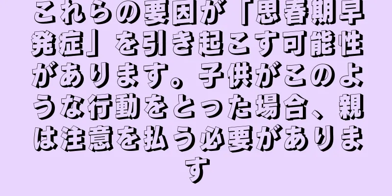 これらの要因が「思春期早発症」を引き起こす可能性があります。子供がこのような行動をとった場合、親は注意を払う必要があります