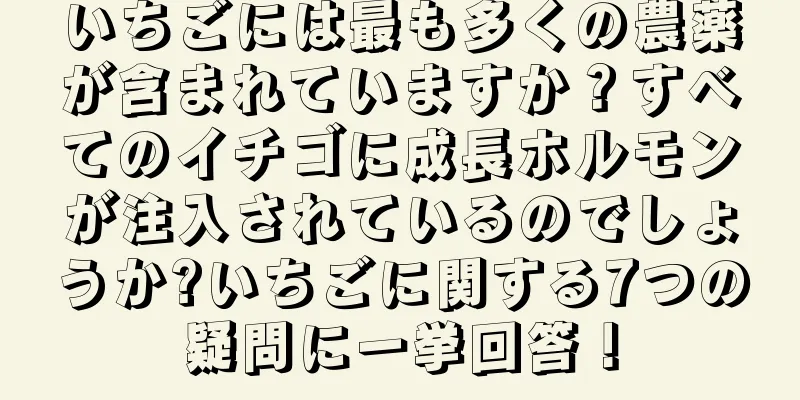 いちごには最も多くの農薬が含まれていますか？すべてのイチゴに成長ホルモンが注入されているのでしょうか?いちごに関する7つの疑問に一挙回答！