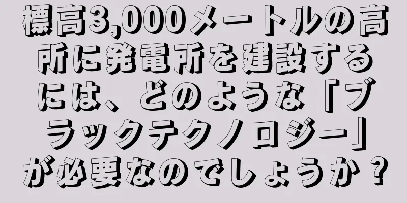 標高3,000メートルの高所に発電所を建設するには、どのような「ブラックテクノロジー」が必要なのでしょうか？