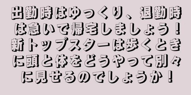 出勤時はゆっくり、退勤時は急いで帰宅しましょう！新トップスターは歩くときに頭と体をどうやって別々に見せるのでしょうか！