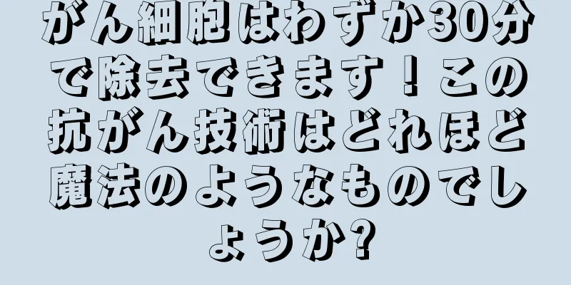 がん細胞はわずか30分で除去できます！この抗がん技術はどれほど魔法のようなものでしょうか?