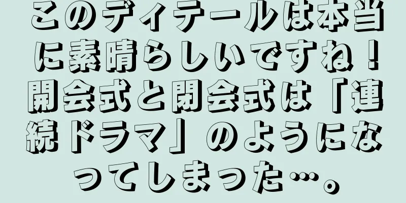このディテールは本当に素晴らしいですね！開会式と閉会式は「連続ドラマ」のようになってしまった…。