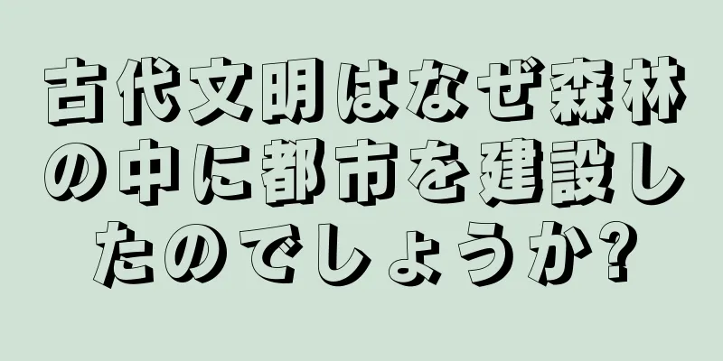 古代文明はなぜ森林の中に都市を建設したのでしょうか?
