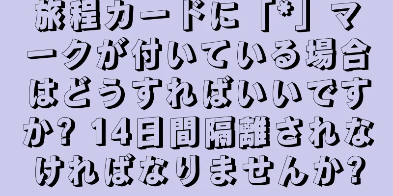 旅程カードに「*」マークが付いている場合はどうすればいいですか? 14日間隔離されなければなりませんか?