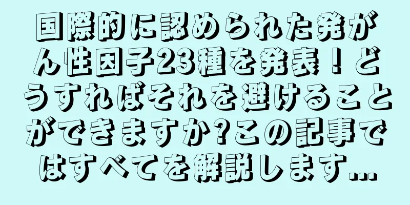 国際的に認められた発がん性因子23種を発表！どうすればそれを避けることができますか?この記事ではすべてを解説します...