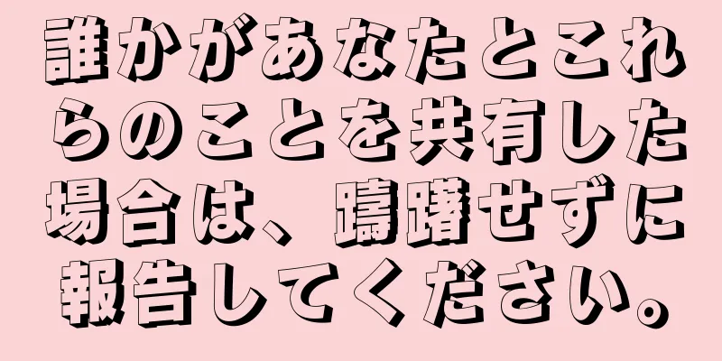 誰かがあなたとこれらのことを共有した場合は、躊躇せずに報告してください。