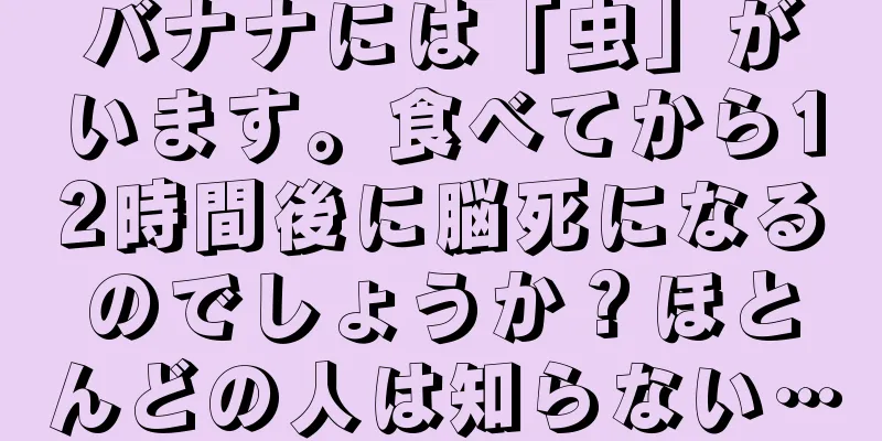 バナナには「虫」がいます。食べてから12時間後に脳死になるのでしょうか？ほとんどの人は知らない…
