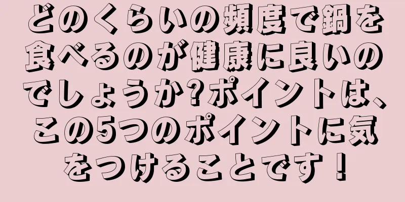 どのくらいの頻度で鍋を食べるのが健康に良いのでしょうか?ポイントは、この5つのポイントに気をつけることです！