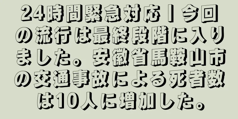 24時間緊急対応丨今回の流行は最終段階に入りました。安徽省馬鞍山市の交通事故による死者数は10人に増加した。