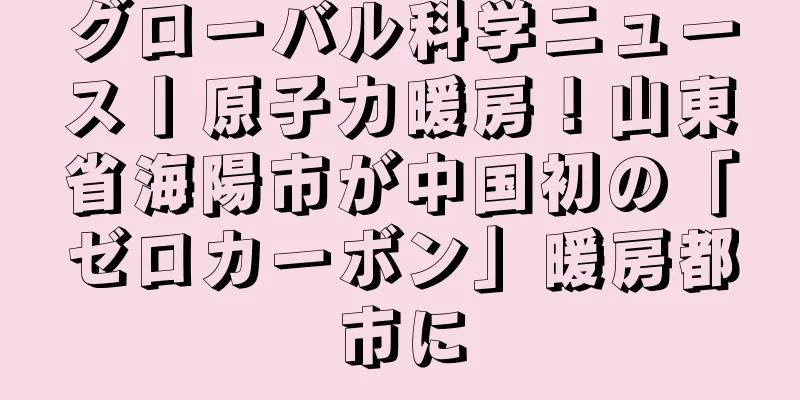 グローバル科学ニュース丨原子力暖房！山東省海陽市が中国初の「ゼロカーボン」暖房都市に