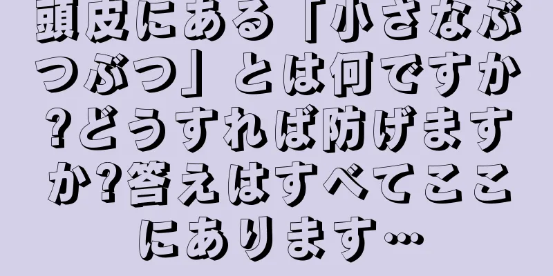 頭皮にある「小さなぶつぶつ」とは何ですか?どうすれば防げますか?答えはすべてここにあります…