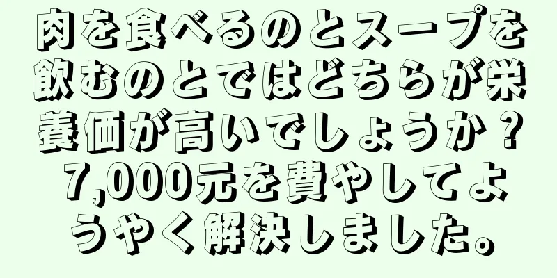 肉を食べるのとスープを飲むのとではどちらが栄養価が高いでしょうか？ 7,000元を費やしてようやく解決しました。