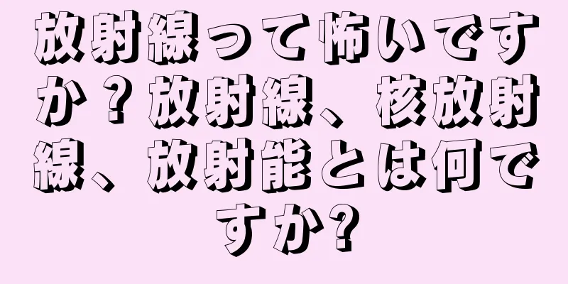 放射線って怖いですか？放射線、核放射線、放射能とは何ですか?