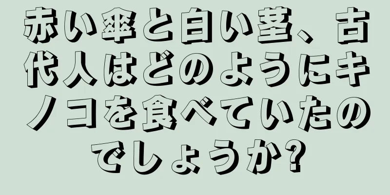 赤い傘と白い茎、古代人はどのようにキノコを食べていたのでしょうか?