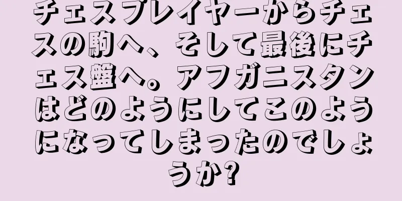 チェスプレイヤーからチェスの駒へ、そして最後にチェス盤へ。アフガニスタンはどのようにしてこのようになってしまったのでしょうか?